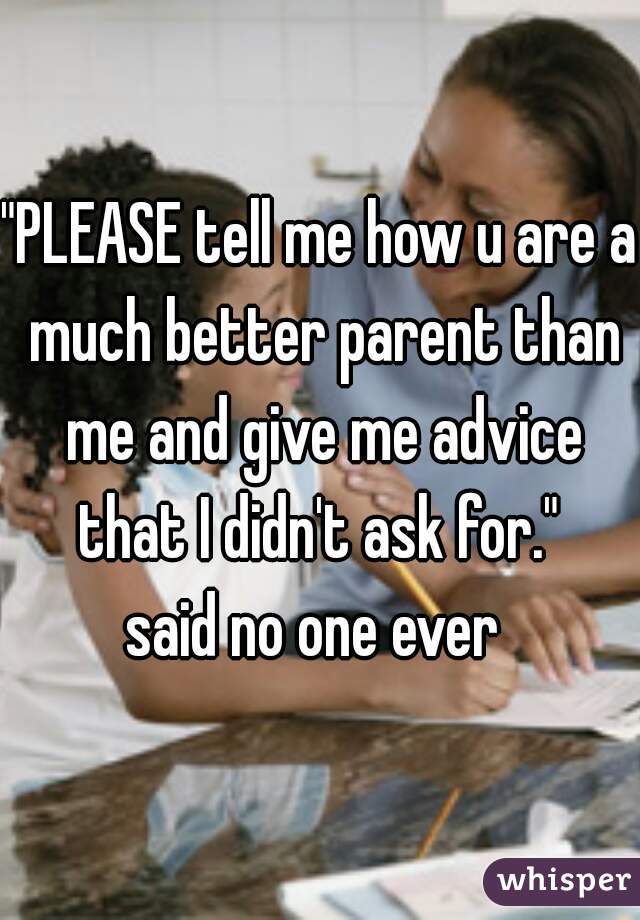 "PLEASE tell me how u are a much better parent than me and give me advice that I didn't ask for." 
said no one ever 