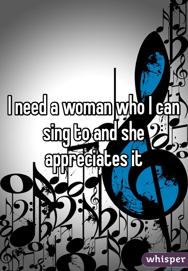 I need a woman who I can sing to and she appreciates it