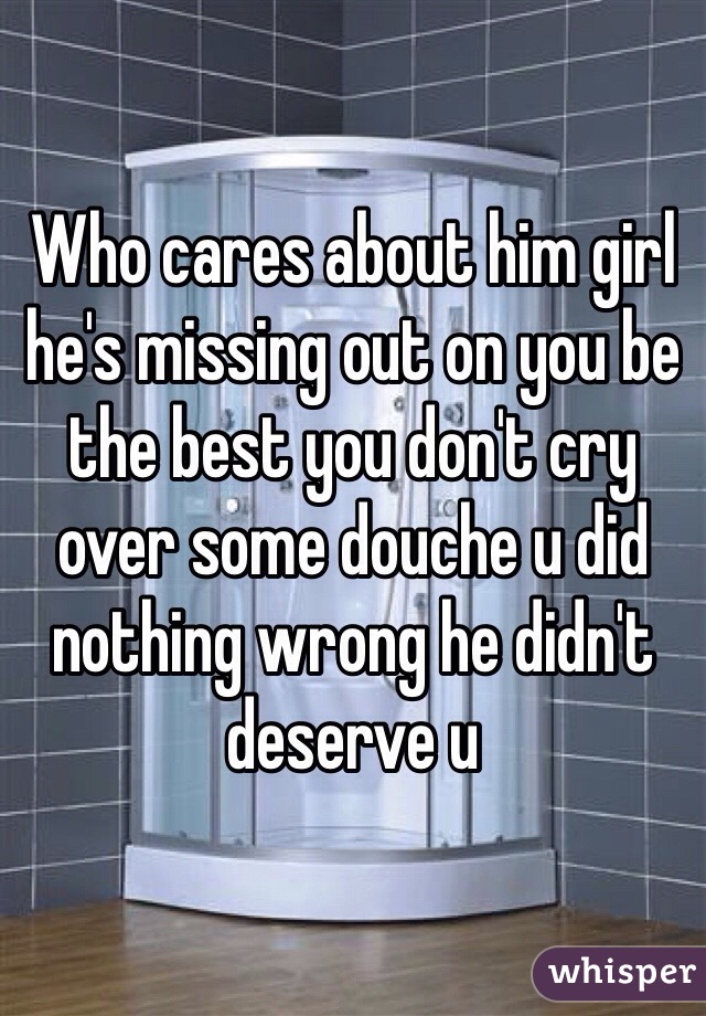 Who cares about him girl he's missing out on you be the best you don't cry over some douche u did nothing wrong he didn't deserve u 
