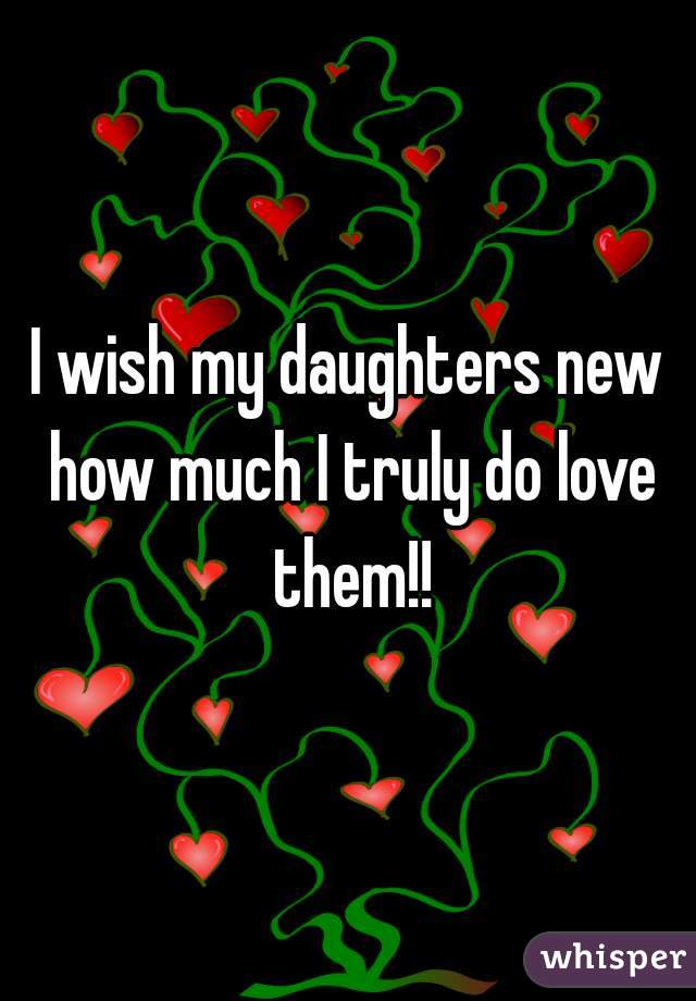 I wish my daughters new how much I truly do love them!!