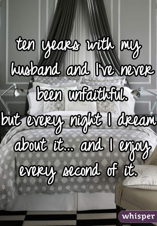 ten years with my husband and I've never been unfaithful.


but every night I dream about it... and I enjoy every second of it. 