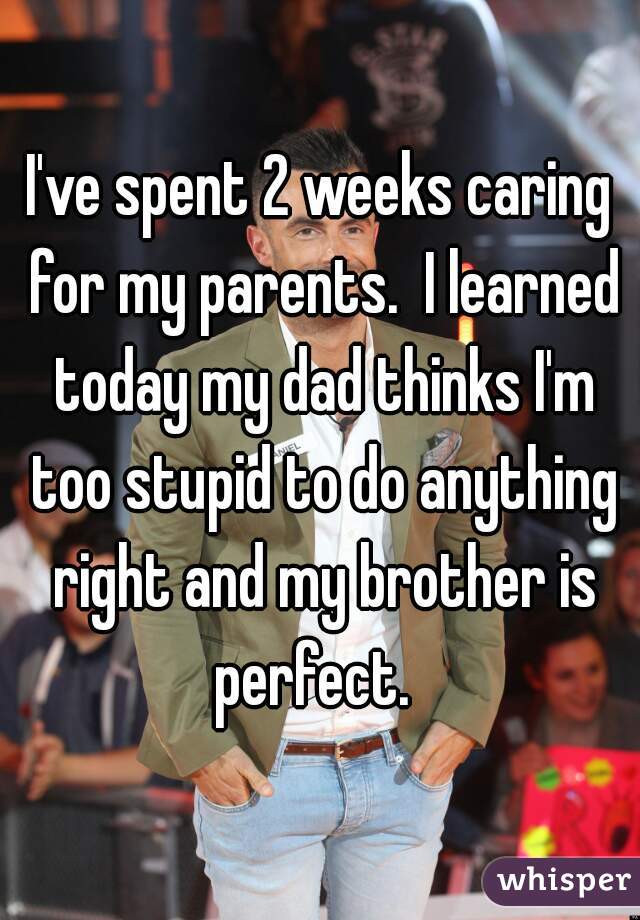 I've spent 2 weeks caring for my parents.  I learned today my dad thinks I'm too stupid to do anything right and my brother is perfect.  