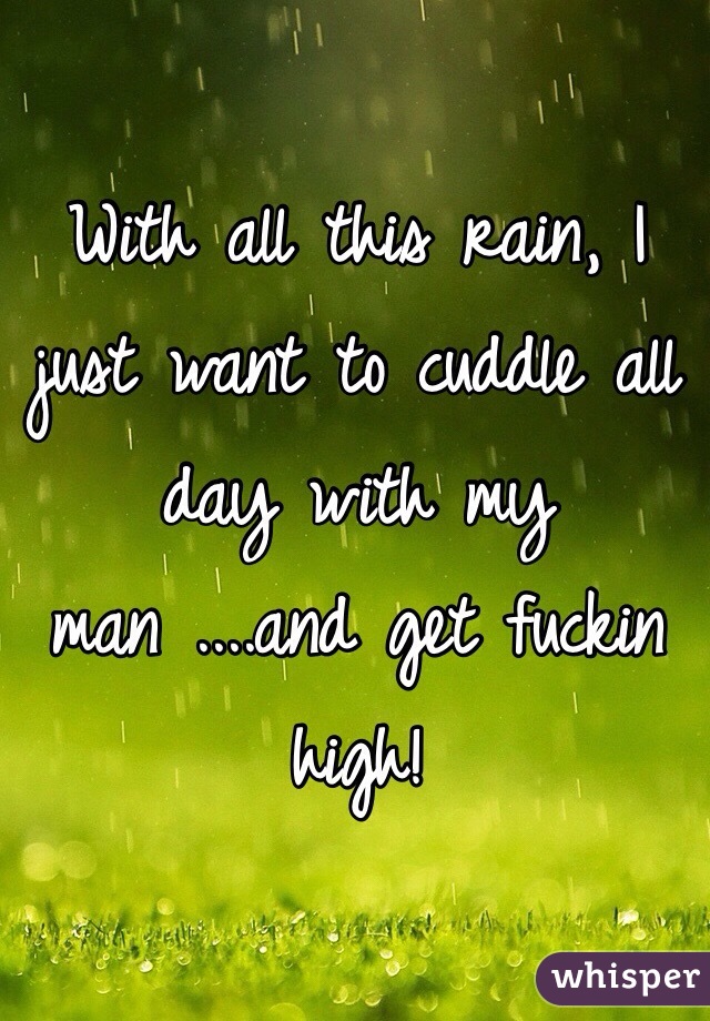 With all this rain, I just want to cuddle all day with my man ....and get fuckin high!