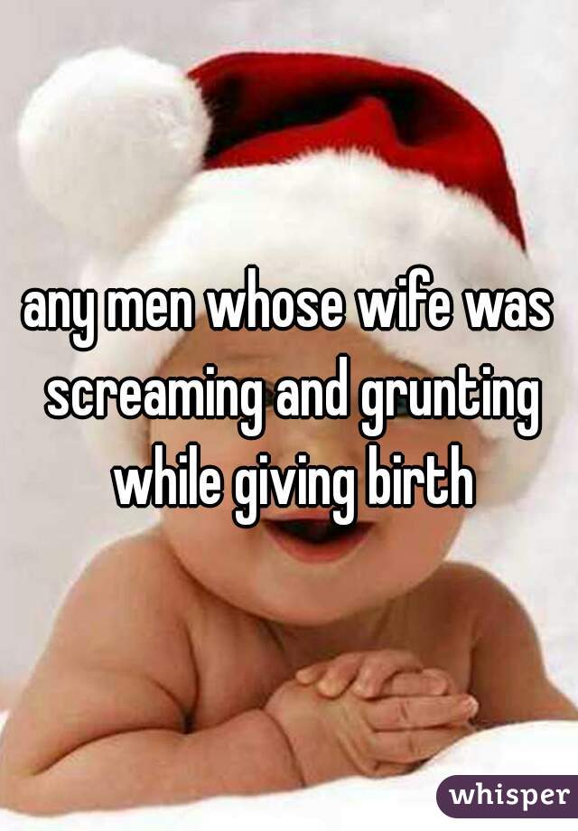 any men whose wife was screaming and grunting while giving birth