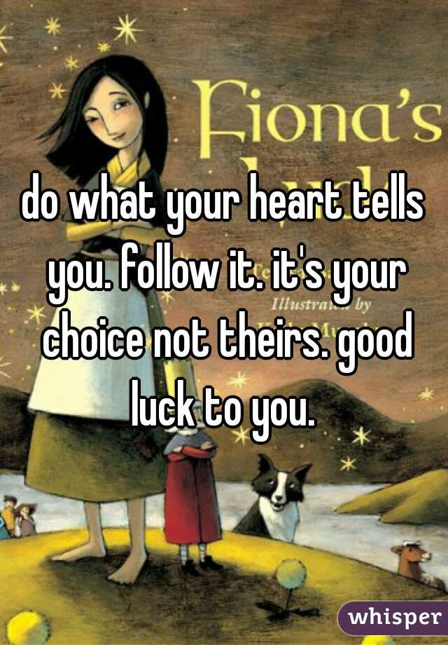 do what your heart tells you. follow it. it's your choice not theirs. good luck to you. 