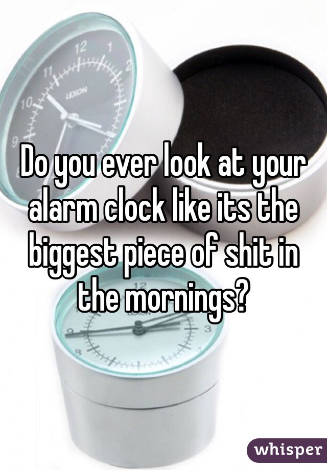 Do you ever look at your alarm clock like its the biggest piece of shit in the mornings?