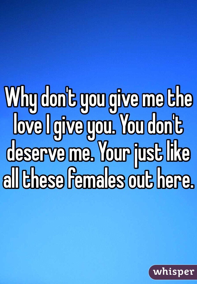 Why don't you give me the love I give you. You don't deserve me. Your just like all these females out here.