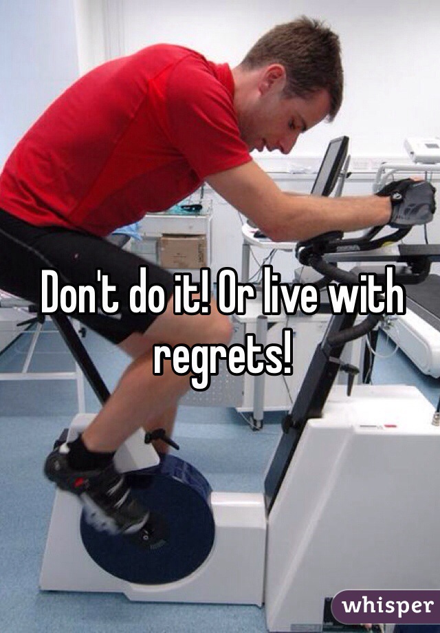 Don't do it! Or live with regrets!