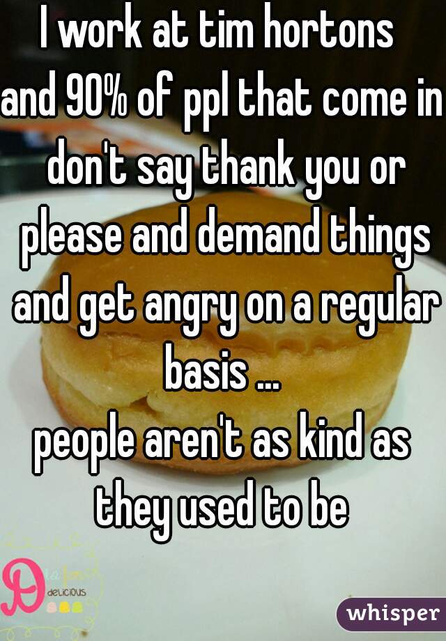 I work at tim hortons 

and 90% of ppl that come in don't say thank you or please and demand things and get angry on a regular basis ... 
people aren't as kind as they used to be 
  