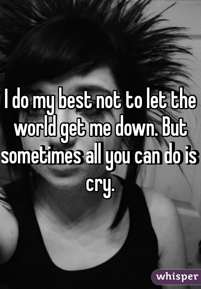 I do my best not to let the world get me down. But sometimes all you can do is cry.