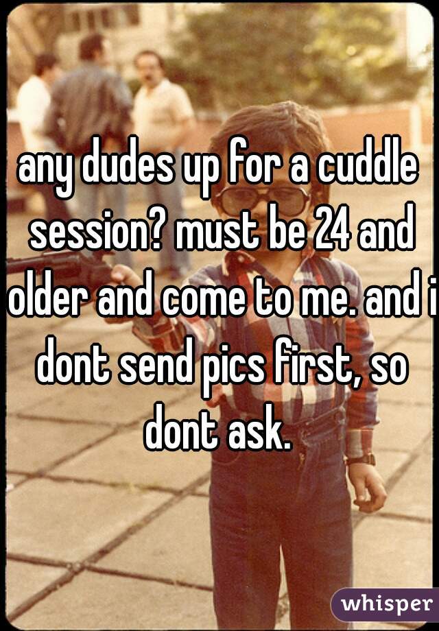 any dudes up for a cuddle session? must be 24 and older and come to me. and i dont send pics first, so dont ask. 