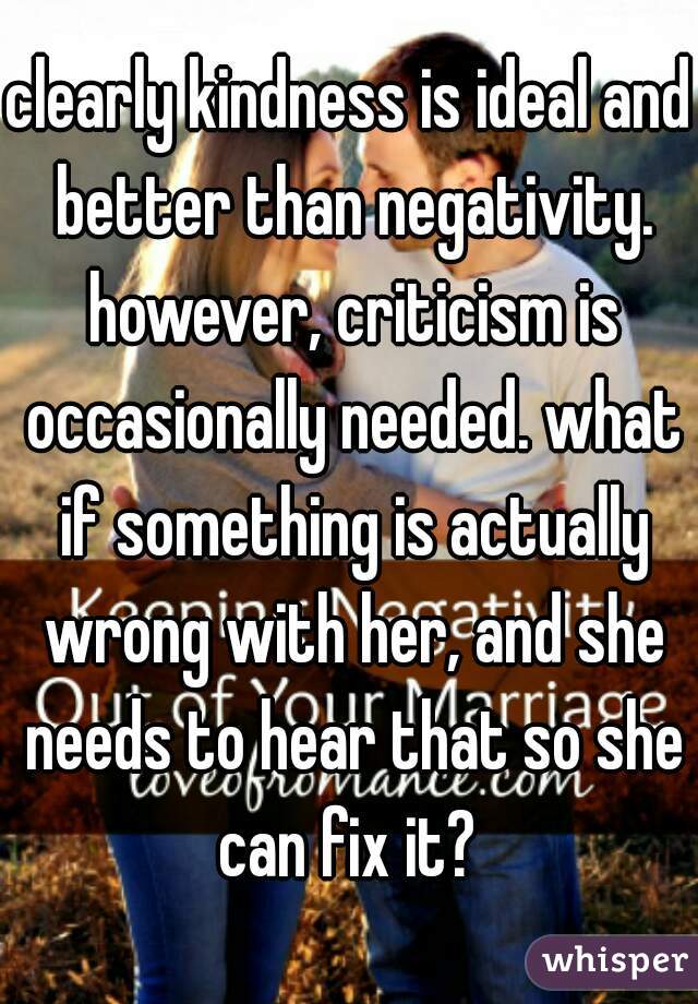 clearly kindness is ideal and better than negativity. however, criticism is occasionally needed. what if something is actually wrong with her, and she needs to hear that so she can fix it? 