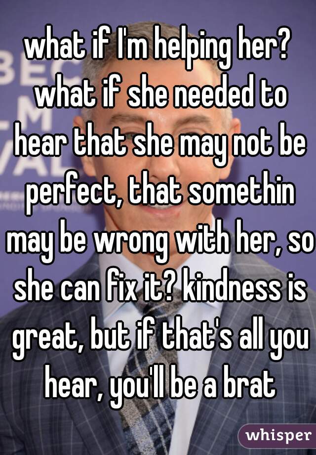 what if I'm helping her? what if she needed to hear that she may not be perfect, that somethin may be wrong with her, so she can fix it? kindness is great, but if that's all you hear, you'll be a brat