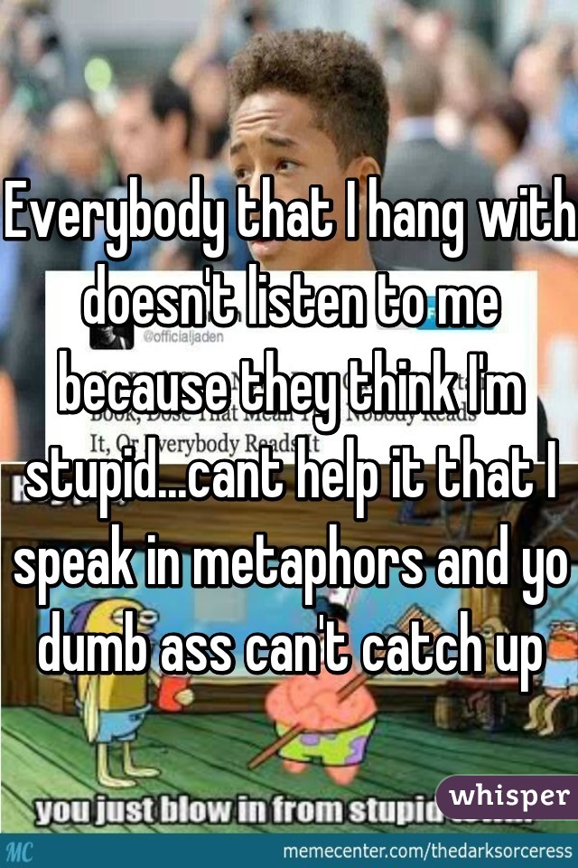Everybody that I hang with doesn't listen to me because they think I'm stupid...cant help it that I speak in metaphors and yo dumb ass can't catch up