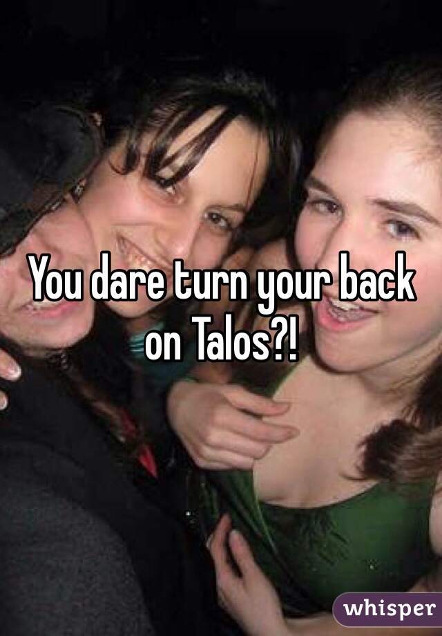 You dare turn your back on Talos?!