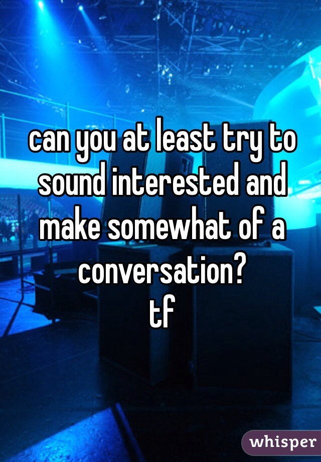 can you at least try to sound interested and make somewhat of a conversation?
tf