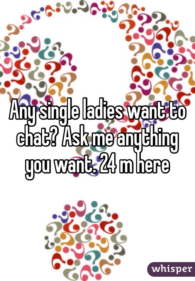 Any single ladies want to chat? Ask me anything you want. 24 m here 