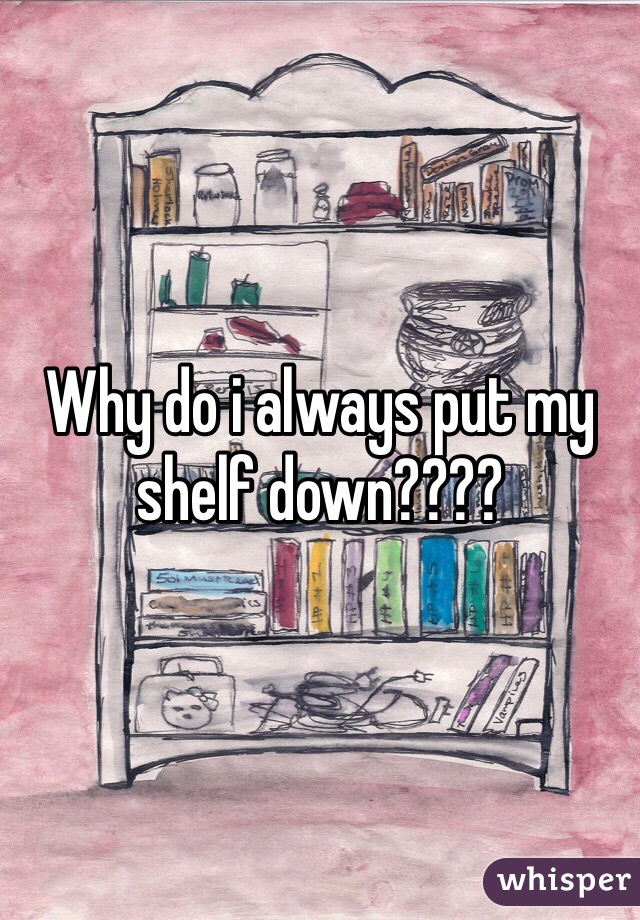 Why do i always put my shelf down????