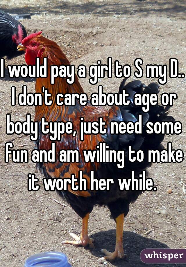 I would pay a girl to S my D.. I don't care about age or body type, just need some fun and am willing to make it worth her while. 
