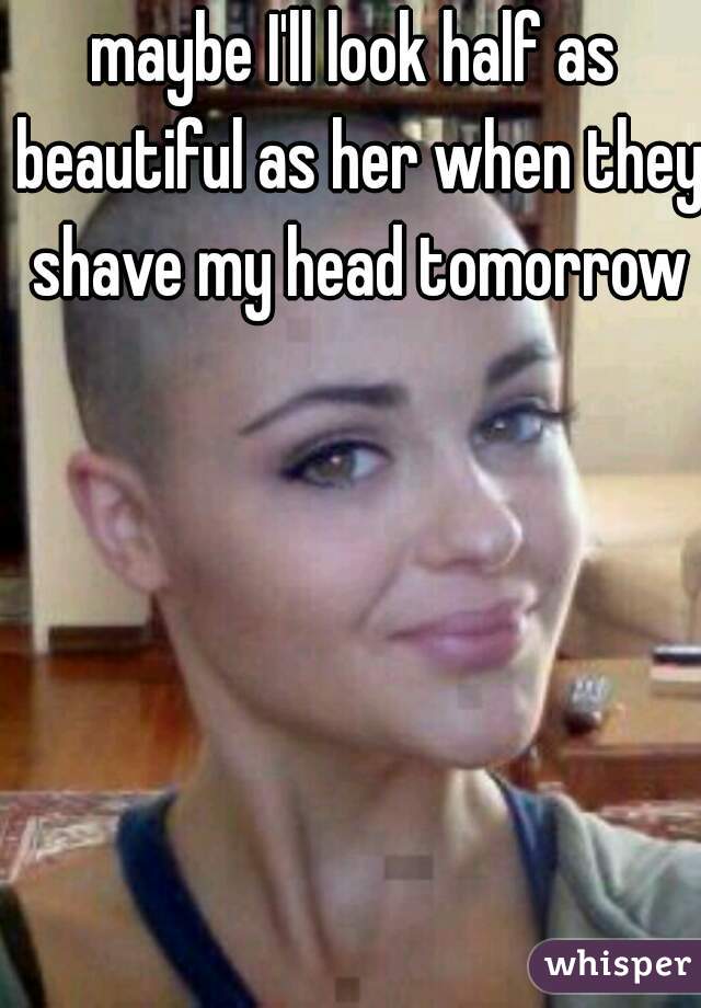 maybe I'll look half as beautiful as her when they shave my head tomorrow