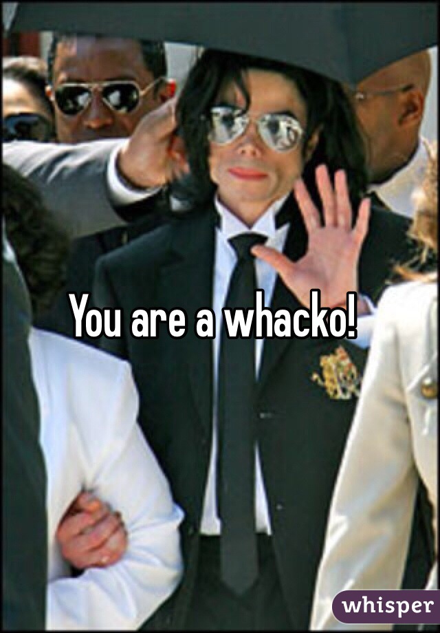 You are a whacko!