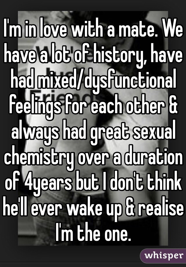 I'm in love with a mate. We have a lot of history, have had mixed/dysfunctional feelings for each other & always had great sexual chemistry over a duration of 4years but I don't think he'll ever wake up & realise I'm the one. 