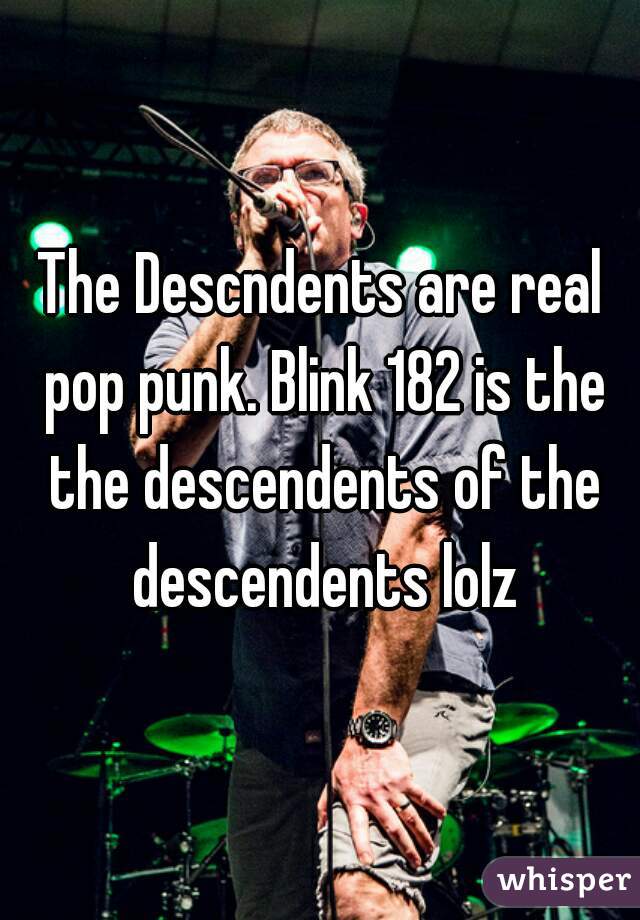 The Descndents are real pop punk. Blink 182 is the the descendents of the descendents lolz