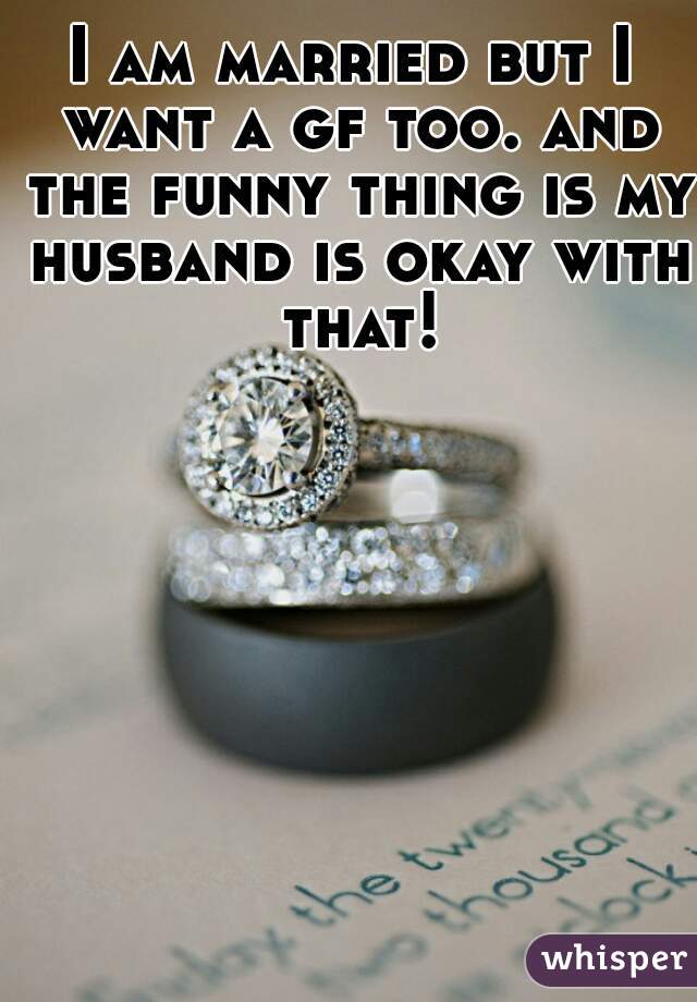 I am married but I want a gf too. and the funny thing is my husband is okay with that!