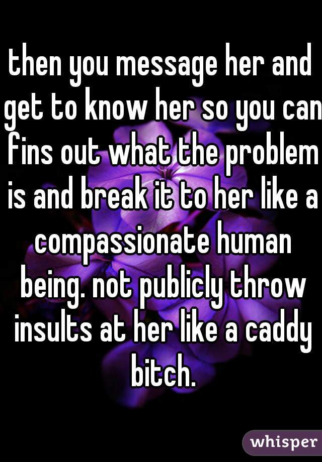 then you message her and get to know her so you can fins out what the problem is and break it to her like a compassionate human being. not publicly throw insults at her like a caddy bitch.