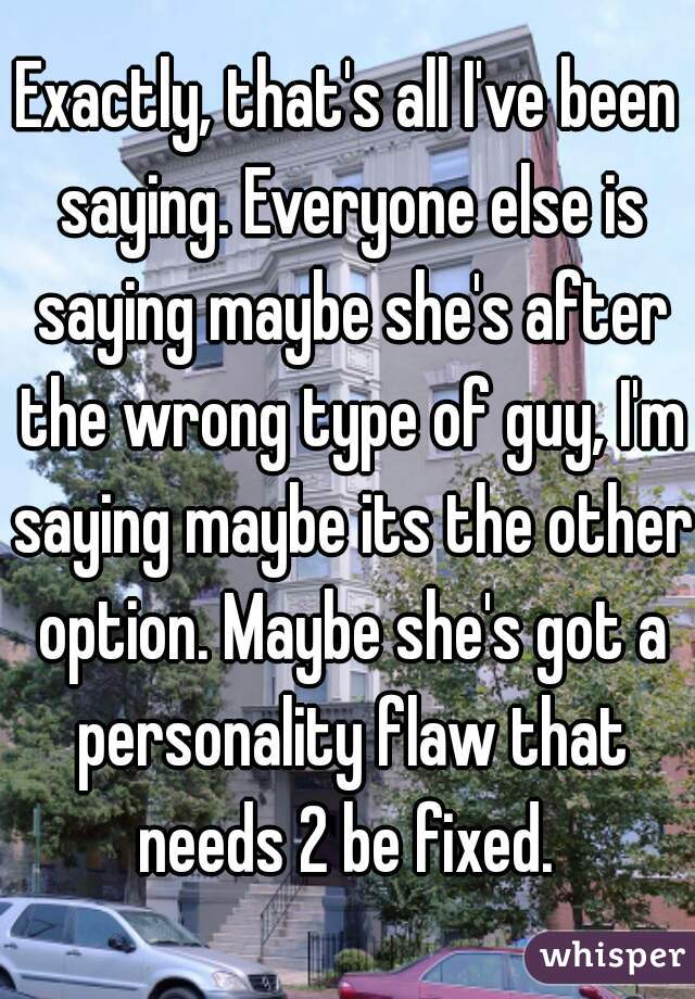 Exactly, that's all I've been saying. Everyone else is saying maybe she's after the wrong type of guy, I'm saying maybe its the other option. Maybe she's got a personality flaw that needs 2 be fixed. 