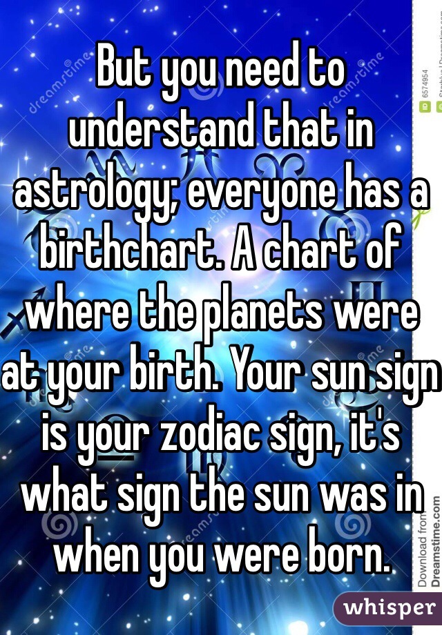 But you need to understand that in astrology; everyone has a birthchart. A chart of where the planets were at your birth. Your sun sign is your zodiac sign, it's what sign the sun was in when you were born.