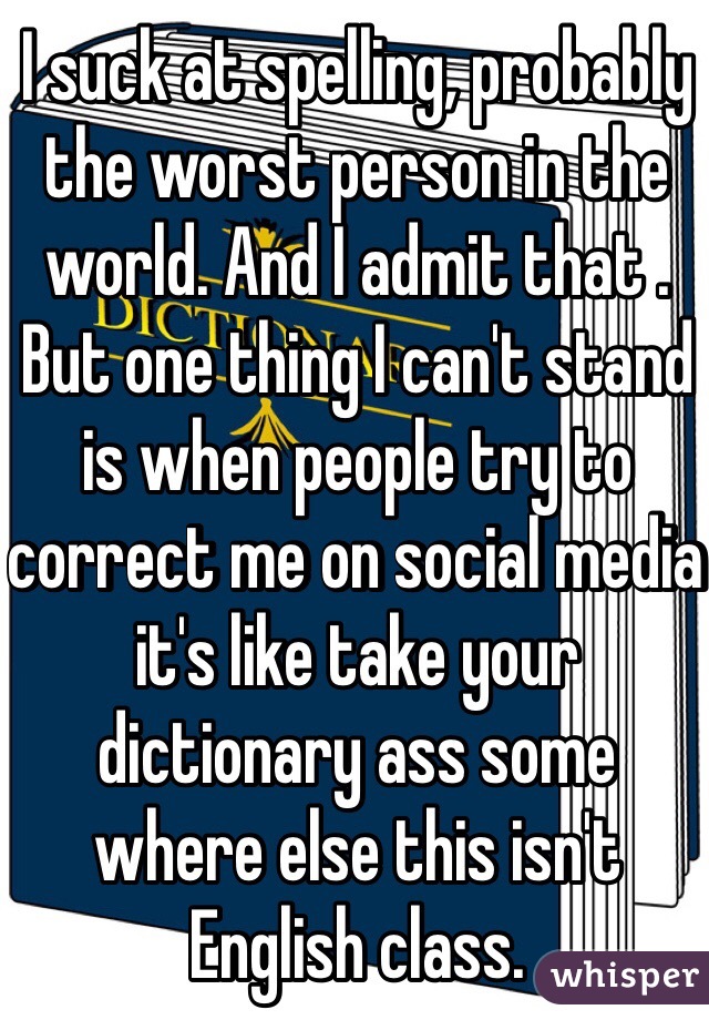 I suck at spelling, probably the worst person in the world. And I admit that . But one thing I can't stand is when people try to correct me on social media it's like take your dictionary ass some where else this isn't English class. 