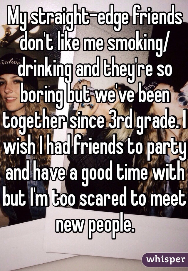 My straight-edge friends don't like me smoking/drinking and they're so boring but we've been together since 3rd grade. I wish I had friends to party and have a good time with but I'm too scared to meet new people. 