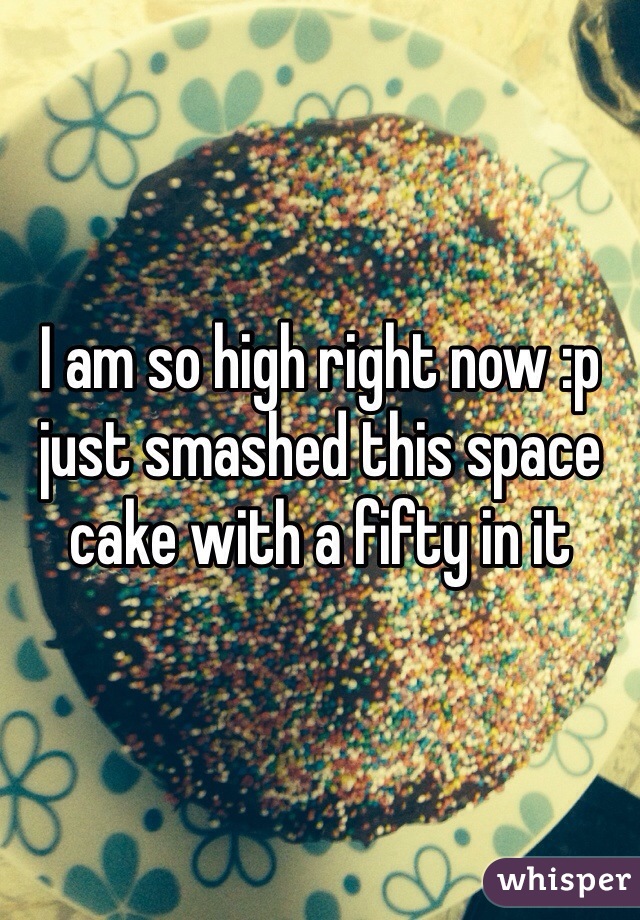 I am so high right now :p just smashed this space cake with a fifty in it 