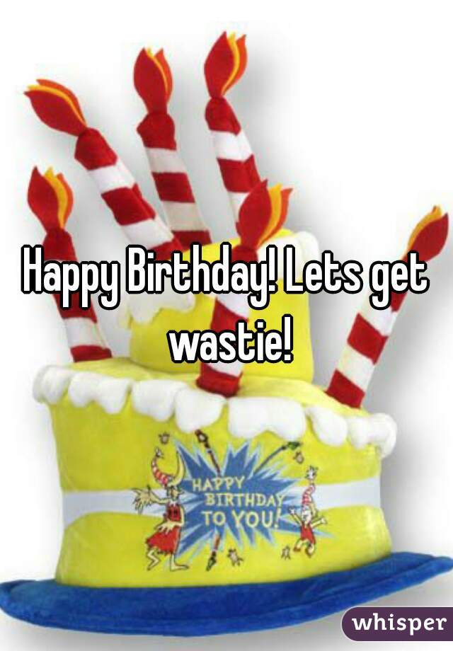 Happy Birthday! Lets get wastie!