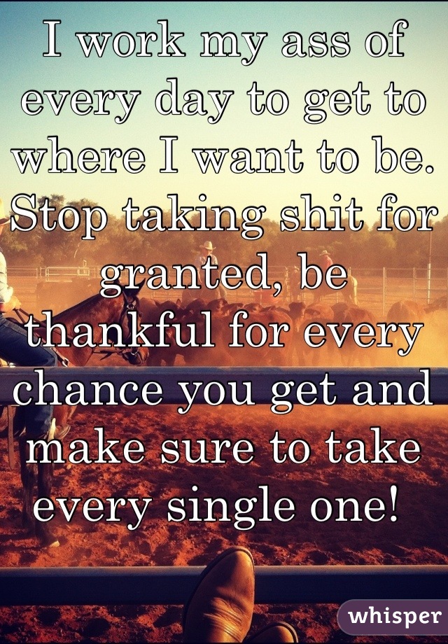 I work my ass of every day to get to where I want to be. Stop taking shit for granted, be thankful for every chance you get and make sure to take every single one! 