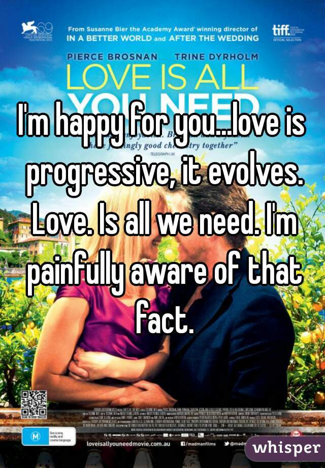 I'm happy for you...love is progressive, it evolves. Love. Is all we need. I'm painfully aware of that fact.