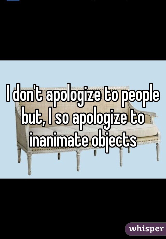 I don't apologize to people but, I so apologize to inanimate objects 