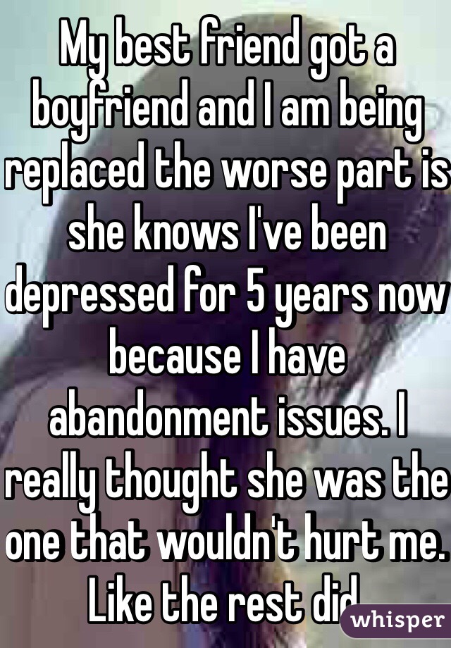 My best friend got a boyfriend and I am being replaced the worse part is she knows I've been depressed for 5 years now because I have abandonment issues. I really thought she was the one that wouldn't hurt me. Like the rest did. 