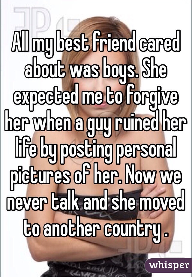 All my best friend cared about was boys. She expected me to forgive her when a guy ruined her life by posting personal pictures of her. Now we never talk and she moved to another country .