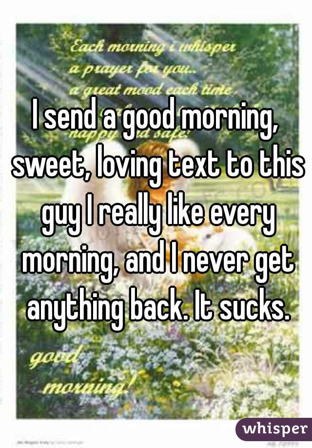 I send a good morning, sweet, loving text to this guy I really like every morning, and I never get anything back. It sucks.