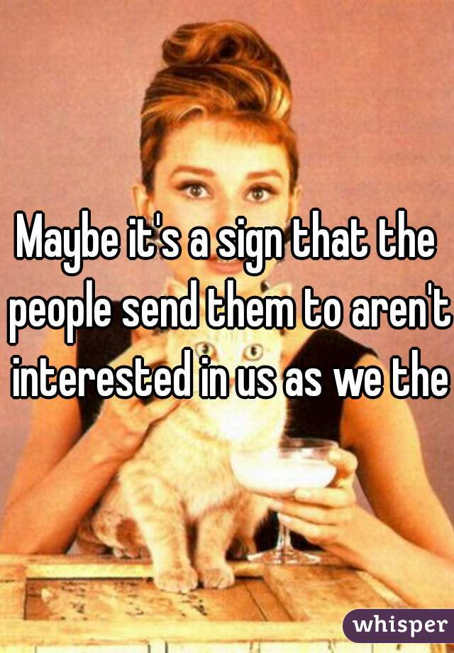 Maybe it's a sign that the people send them to aren't interested in us as we them