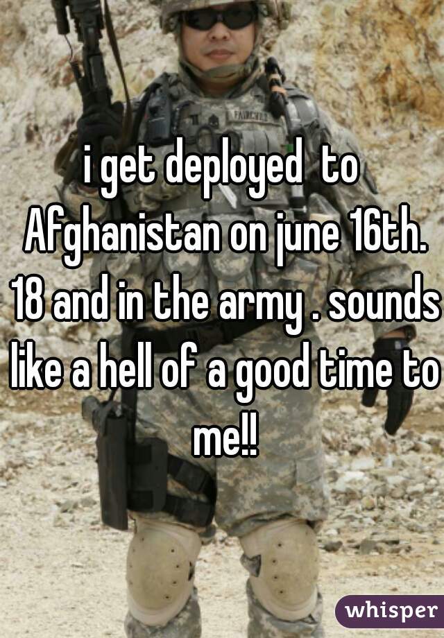 i get deployed  to Afghanistan on june 16th. 18 and in the army . sounds like a hell of a good time to me!!