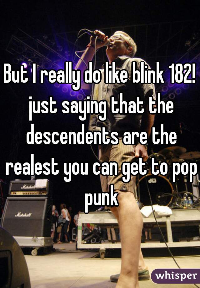 But I really do like blink 182! just saying that the descendents are the realest you can get to pop punk