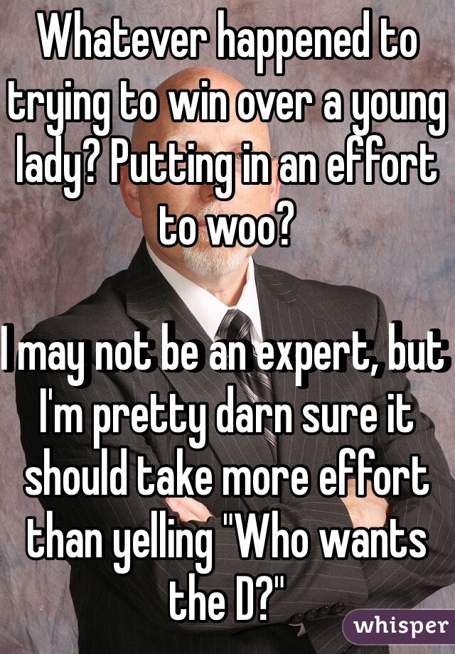 Whatever happened to trying to win over a young lady? Putting in an effort to woo? 

I may not be an expert, but I'm pretty darn sure it should take more effort than yelling "Who wants the D?"