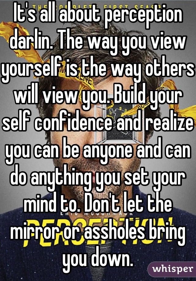 It's all about perception darlin. The way you view yourself is the way others will view you. Build your self confidence and realize you can be anyone and can do anything you set your mind to. Don't let the mirror or assholes bring you down.