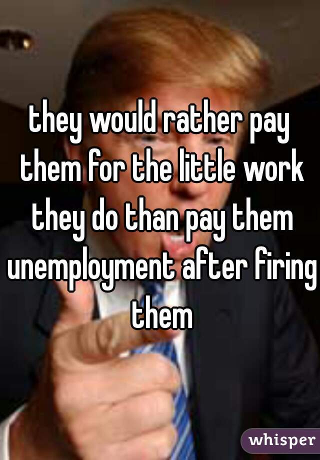 they would rather pay them for the little work they do than pay them unemployment after firing them