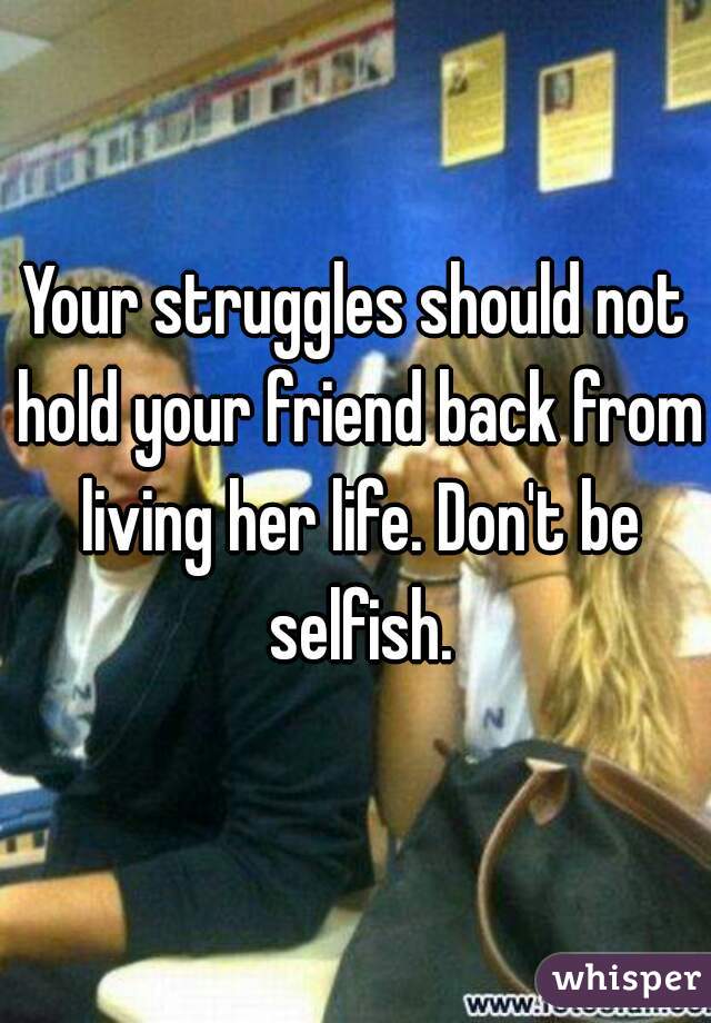 Your struggles should not hold your friend back from living her life. Don't be selfish.
