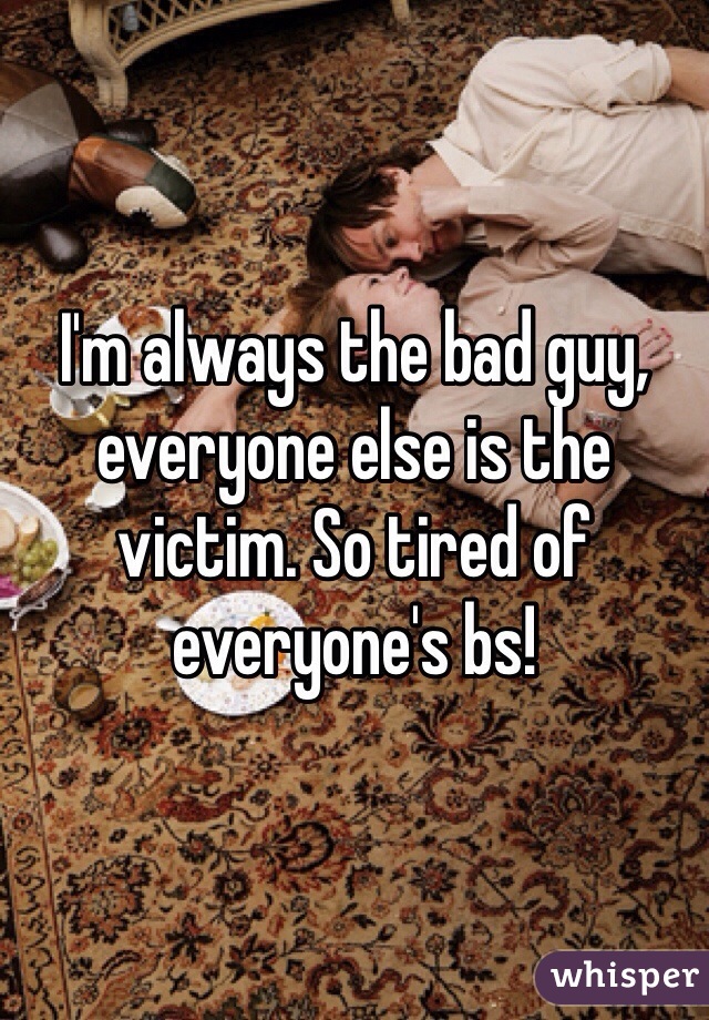 I'm always the bad guy, everyone else is the victim. So tired of everyone's bs! 