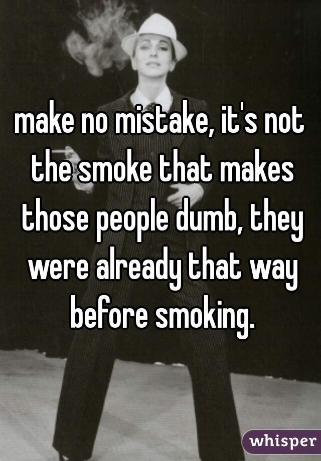 make no mistake, it's not the smoke that makes those people dumb, they were already that way before smoking.